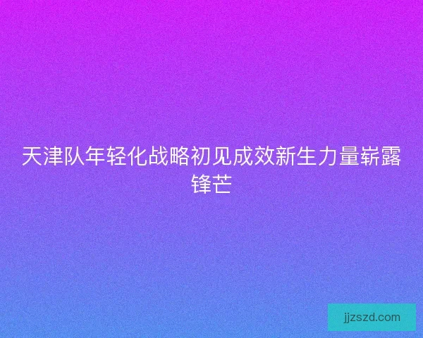 天津队年轻化战略初见成效新生力量崭露锋芒