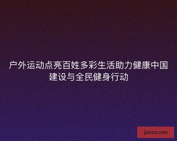 户外运动点亮百姓多彩生活助力健康中国建设与全民健身行动