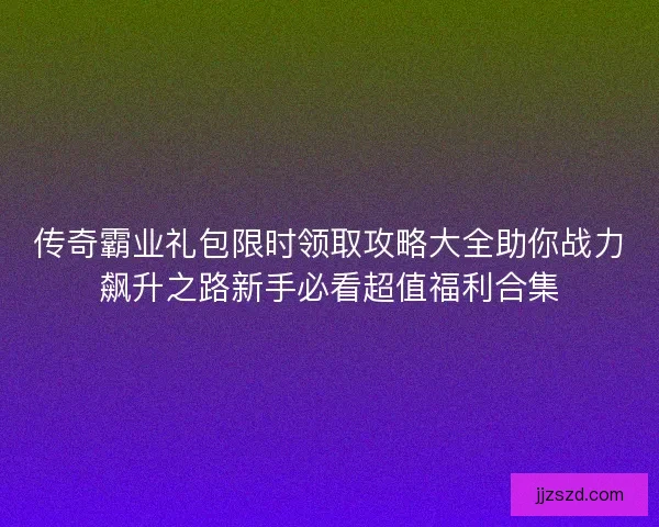 传奇霸业礼包限时领取攻略大全助你战力飙升之路新手必看超值福利合集